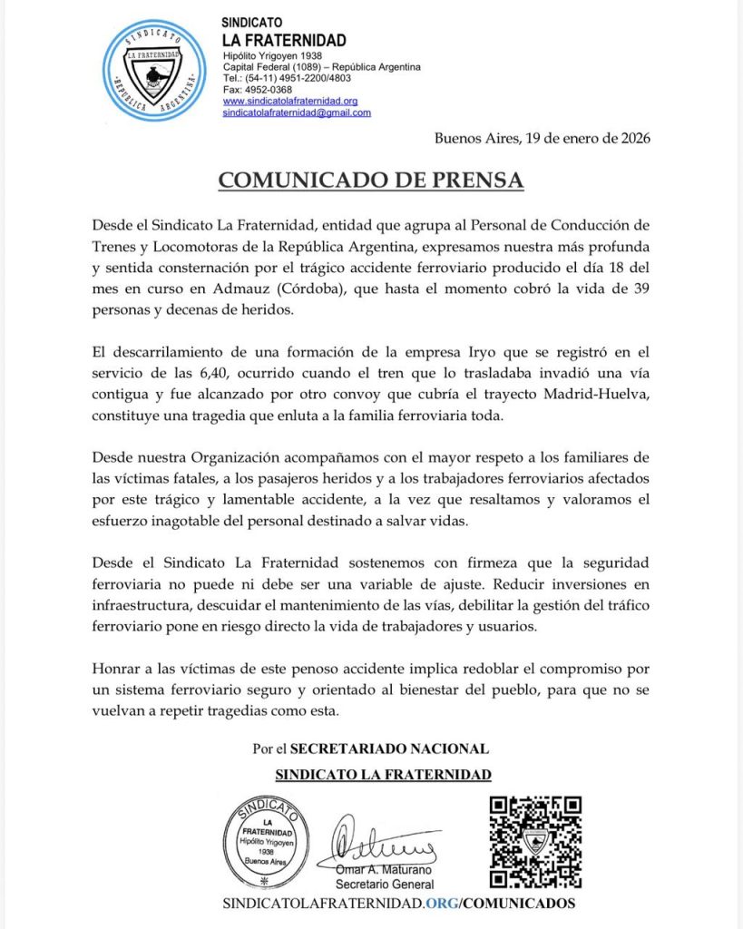 COMUNICADO DE PRENSA
Desde el Sindicato La Fraternidad, entidad que agrupa al Personal de Conducción de
Trenes y Locomotoras de la República Argentina, expresamos nuestra más profunda
y sentida consternación por el trágico accidente ferroviario producido el día 18 del
mes en curso en Admauz (Córdoba), que hasta el momento cobró la vida de 39
personas y decenas de heridos.
El descarrilamiento de una formación de la empresa Iryo que se registró en el
servicio de las 6,40, ocurrido cuando el tren que lo trasladaba invadió una vía
contigua y fue alcanzado por otro convoy que cubría el trayecto Madrid-Huelva,
constituye una tragedia que enluta a la familia ferroviaria toda.
Desde nuestra Organización acompañamos con el mayor respeto a los familiares de
las víctimas fatales, a los pasajeros heridos y a los trabajadores ferroviarios afectados
por este trágico y lamentable accidente, a la vez que resaltamos y valoramos el
esfuerzo inagotable del personal destinado a salvar vidas.
Desde el Sindicato La Fraternidad sostenemos con firmeza que la seguridad
ferroviaria no puede ni debe ser una variable de ajuste. Reducir inversiones en
infraestructura, descuidar el mantenimiento de las vías, debilitar la gestión del tráfico
ferroviario pone en riesgo directo la vida de trabajadores y usuarios.
Honrar a las víctimas de este penoso accidente implica redoblar el compromiso por
un sistema ferroviario seguro y orientado al bienestar del pueblo, para que no se
vuelvan a repetir tragedias como esta.
Por el SECRETARIADO NACIONAL
 SINDICATO LA FRATERNIDAD